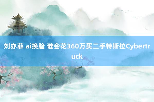 刘亦菲 ai换脸 谁会花360万买二手特斯拉Cybertruck