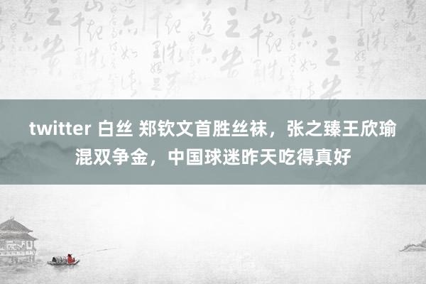 twitter 白丝 郑钦文首胜丝袜，张之臻王欣瑜混双争金，中国球迷昨天吃得真好