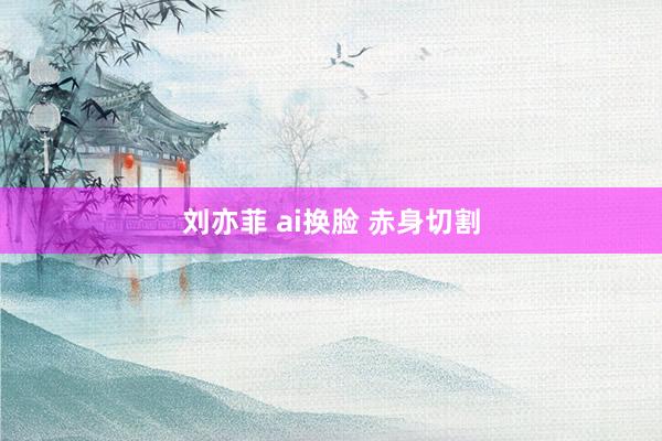 刘亦菲 ai换脸 赤身切割