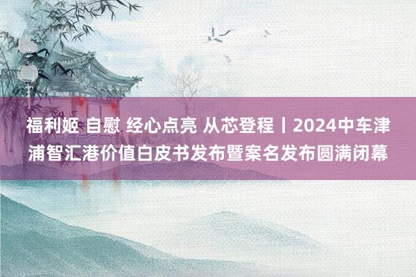 福利姬 自慰 经心点亮 从芯登程丨2024中车津浦智汇港价值白皮书发布暨案名发布圆满闭幕
