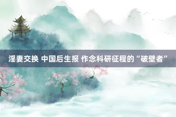 淫妻交换 中国后生报 作念科研征程的“破壁者”