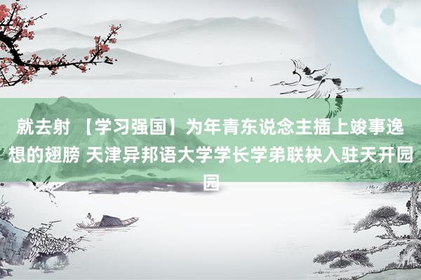 就去射 【学习强国】为年青东说念主插上竣事逸想的翅膀 天津异邦语大学学长学弟联袂入驻天开园