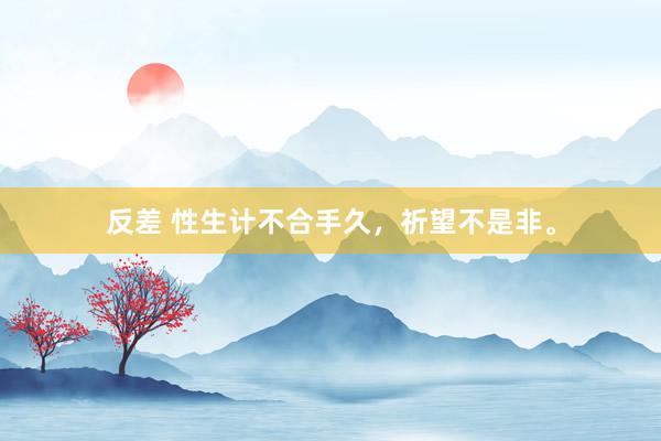 反差 性生计不合手久，祈望不是非。