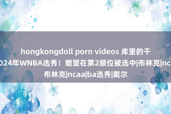 hongkongdoll porn videos 库里的干妹妹晓谕参加2024年WNBA选秀！瞻望在第2顺位被选中|布林克|ncaa|ba选秀|戴尔