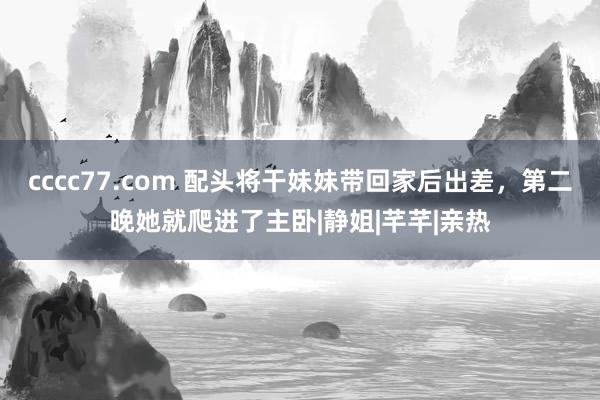 cccc77.com 配头将干妹妹带回家后出差，第二晚她就爬进了主卧|静姐|芊芊|亲热