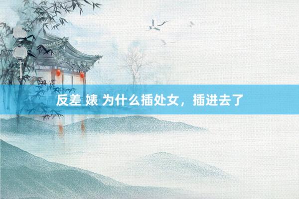 反差 婊 为什么插处女,插进去了