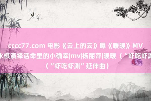 cccc77.com 电影《云上的云》曝《暖暖》MV 李玉刚梁永棋演绎活命里的小确幸|mv|杨丽萍|暖暖（“虾吃虾涮”延伸曲）