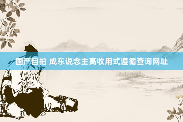国产自拍 成东说念主高收用式遵循查询网址