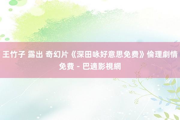 王竹子 露出 奇幻片《深田咏好意思免费》倫理劇情免費 - 巴適影視網