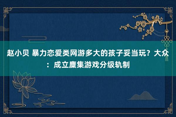 赵小贝 暴力恋爱类网游多大的孩子妥当玩？大众：成立麇集游戏分级轨制