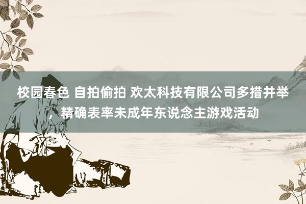 校园春色 自拍偷拍 欢太科技有限公司多措并举，精确表率未成年东说念主游戏活动