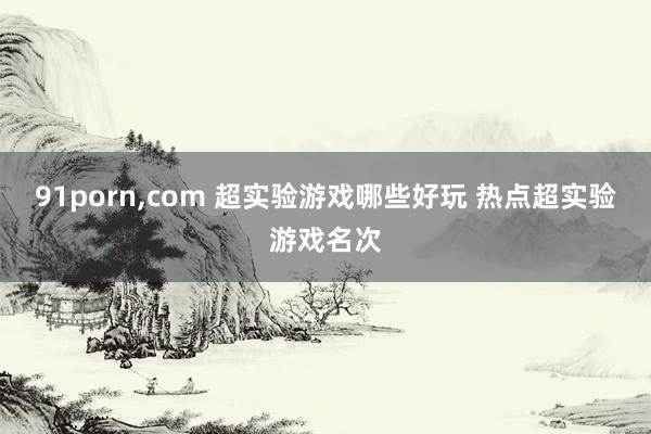 91porn,com 超实验游戏哪些好玩 热点超实验游戏名次