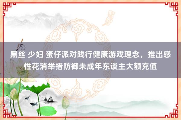 黑丝 少妇 蛋仔派对践行健康游戏理念，推出感性花消举措防御未成年东谈主大额充值