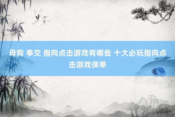母狗 拳交 指向点击游戏有哪些 十大必玩指向点击游戏保举