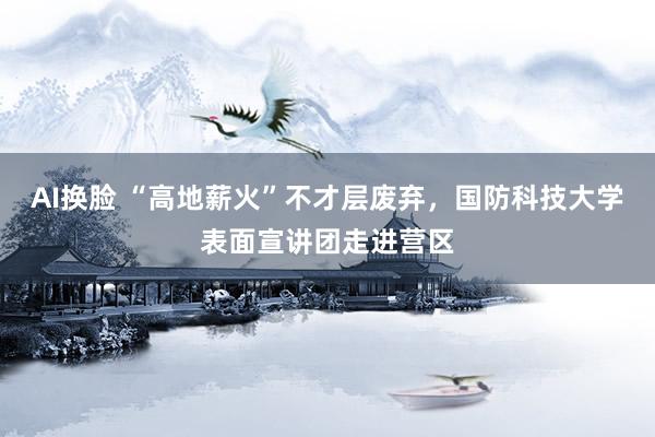 AI换脸 “高地薪火”不才层废弃，国防科技大学表面宣讲团走进营区