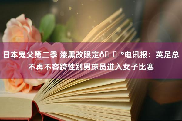 日本鬼父第二季 漆黑改限定😰电讯报：英足总不再不容跨性别男球员进入女子比赛