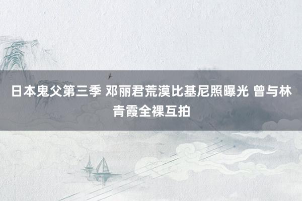 日本鬼父第三季 邓丽君荒漠比基尼照曝光 曾与林青霞全裸互拍