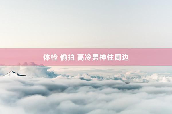 体检 偷拍 高冷男神住周边