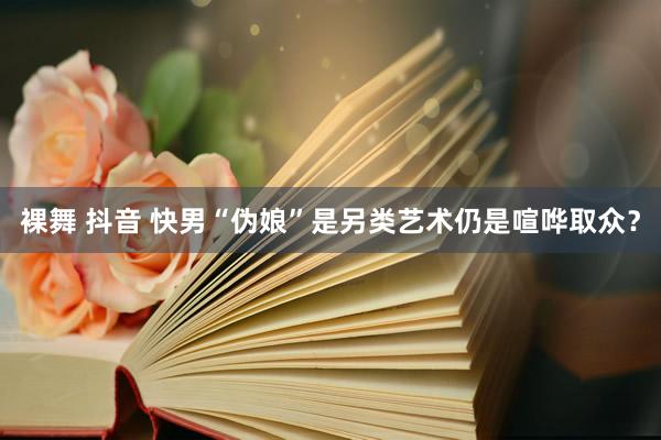 裸舞 抖音 快男“伪娘”是另类艺术仍是喧哗取众？