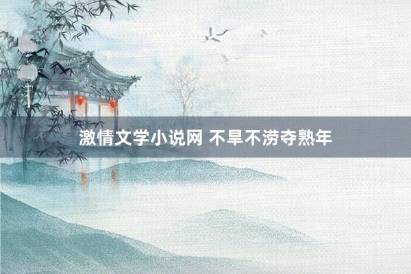 激情文学小说网 不旱不涝夺熟年