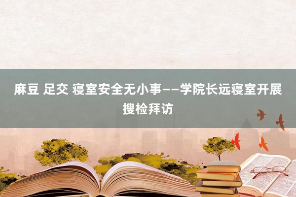 麻豆 足交 寝室安全无小事——学院长远寝室开展搜检拜访