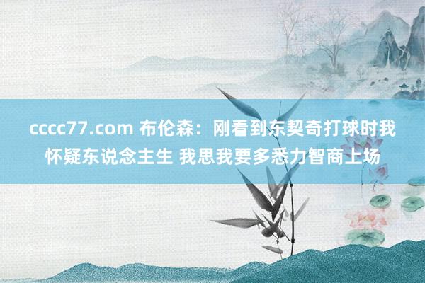 cccc77.com 布伦森：刚看到东契奇打球时我怀疑东说念主生 我思我要多悉力智商上场