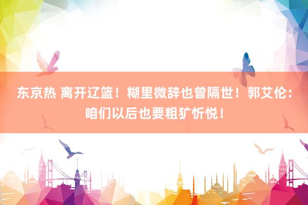 东京热 离开辽篮！糊里微辞也曾隔世！郭艾伦：咱们以后也要粗犷忻悦！