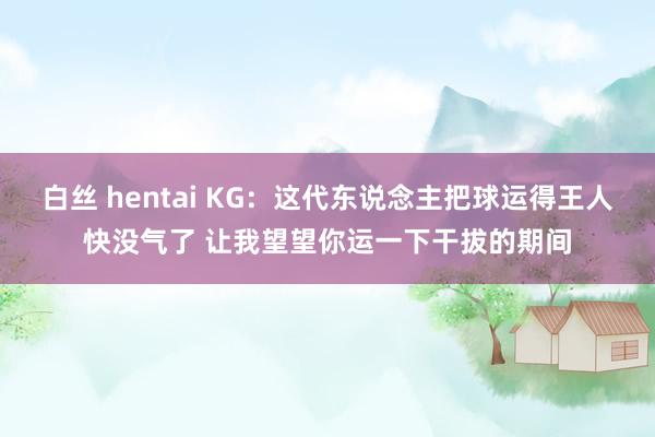 白丝 hentai KG：这代东说念主把球运得王人快没气了 让我望望你运一下干拔的期间