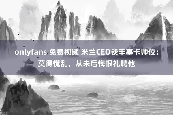 onlyfans 免费视频 米兰CEO谈丰塞卡帅位：莫得慌乱，从未后悔恨礼聘他