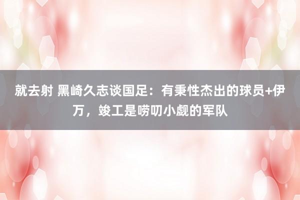 就去射 黑崎久志谈国足：有秉性杰出的球员+伊万，竣工是唠叨小觑的军队