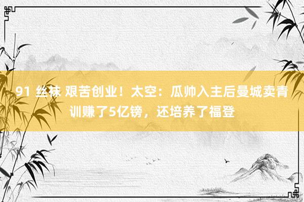 91 丝袜 艰苦创业！太空：瓜帅入主后曼城卖青训赚了5亿镑，还培养了福登