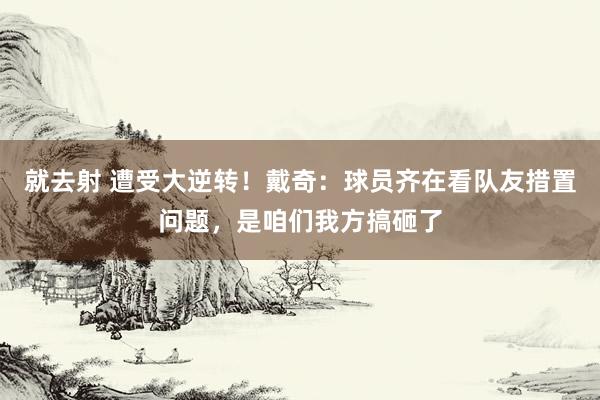 就去射 遭受大逆转！戴奇：球员齐在看队友措置问题，是咱们我方搞砸了