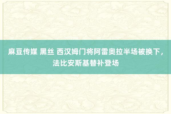 麻豆传媒 黑丝 西汉姆门将阿雷奥拉半场被换下，法比安斯基替补登场
