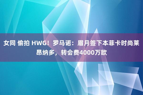 女同 偷拍 HWG！罗马诺：眉月签下本菲卡时尚莱昂纳多，转会费4000万欧