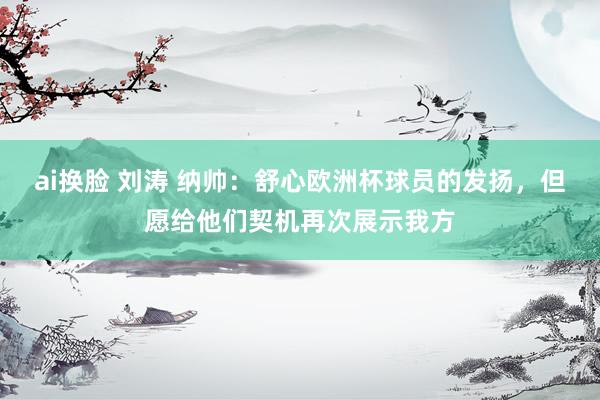 ai换脸 刘涛 纳帅：舒心欧洲杯球员的发扬，但愿给他们契机再次展示我方