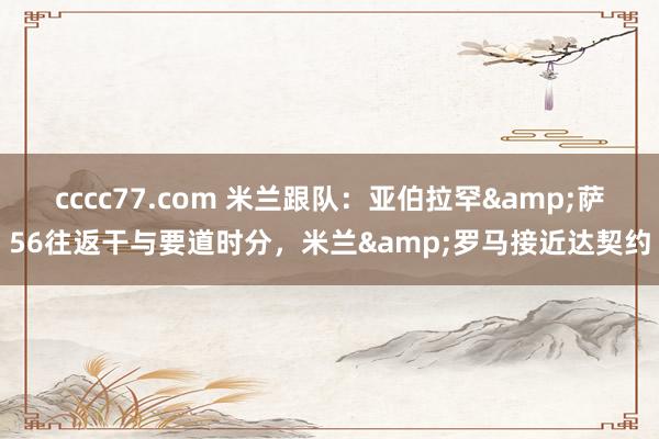 cccc77.com 米兰跟队：亚伯拉罕&萨56往返干与要道时分，米兰&罗马接近达契约