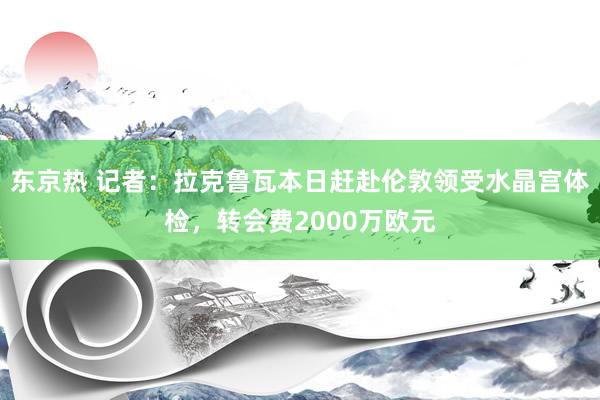 东京热 记者：拉克鲁瓦本日赶赴伦敦领受水晶宫体检，转会费2000万欧元