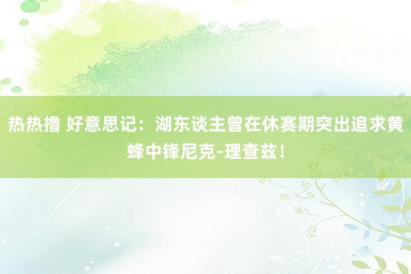 热热撸 好意思记：湖东谈主曾在休赛期突出追求黄蜂中锋尼克-理查兹！