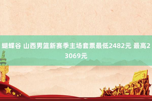 蝴蝶谷 山西男篮新赛季主场套票最低2482元 最高23069元