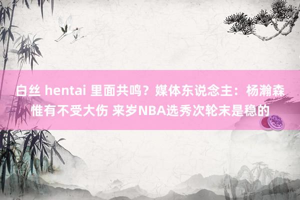 白丝 hentai 里面共鸣？媒体东说念主：杨瀚森惟有不受大伤 来岁NBA选秀次轮末是稳的