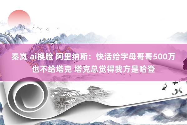 秦岚 ai换脸 阿里纳斯：快活给字母哥哥500万也不给塔克 塔克总觉得我方是哈登