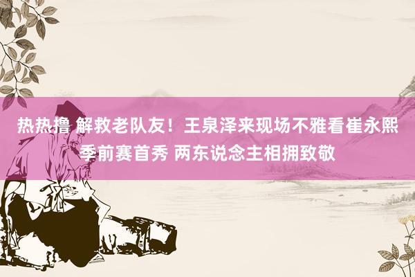 热热撸 解救老队友！王泉泽来现场不雅看崔永熙季前赛首秀 两东说念主相拥致敬