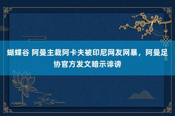 蝴蝶谷 阿曼主裁阿卡夫被印尼网友网暴，阿曼足协官方发文暗示诽谤