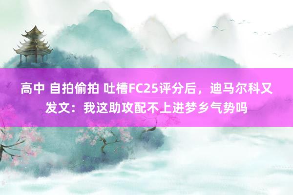 高中 自拍偷拍 吐槽FC25评分后，迪马尔科又发文：我这助攻配不上进梦乡气势吗