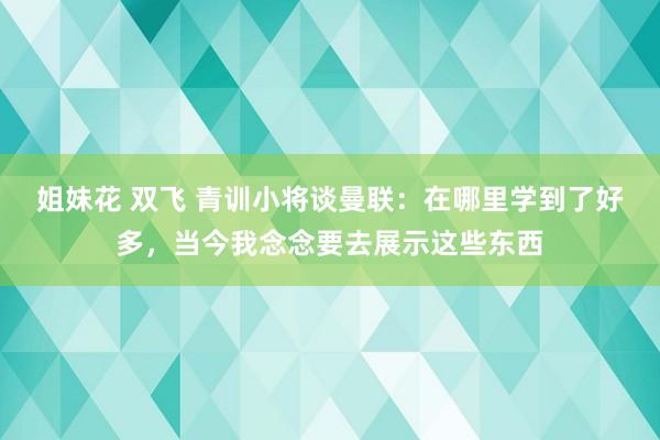 姐妹花 双飞 青训小将谈曼联：在哪里学到了好多，当今我念念要去展示这些东西