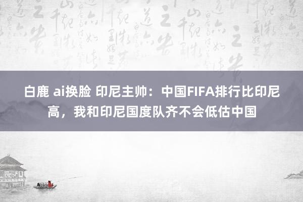 白鹿 ai换脸 印尼主帅：中国FIFA排行比印尼高，我和印尼国度队齐不会低估中国