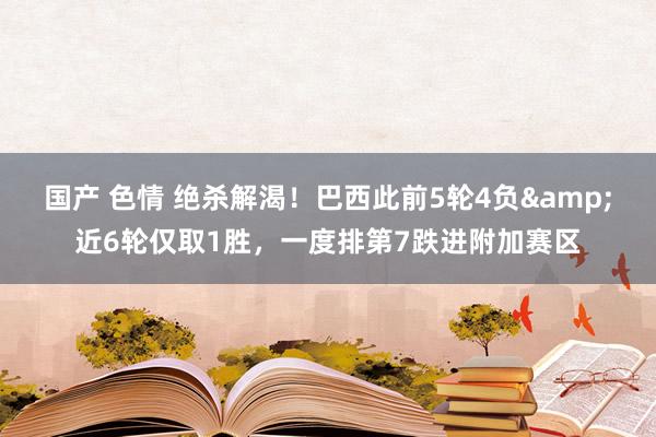 国产 色情 绝杀解渴！巴西此前5轮4负&近6轮仅取1胜，一度排第7跌进附加赛区