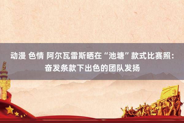 动漫 色情 阿尔瓦雷斯晒在“池塘”款式比赛照：奋发条款下出色的团队发扬