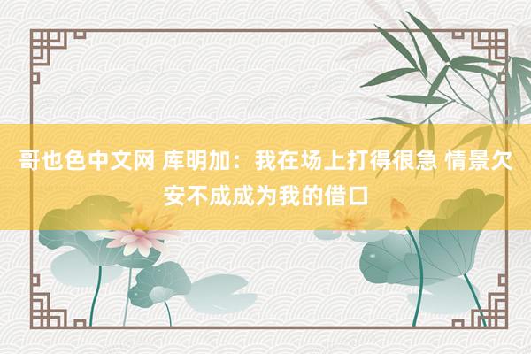 哥也色中文网 库明加：我在场上打得很急 情景欠安不成成为我的借口