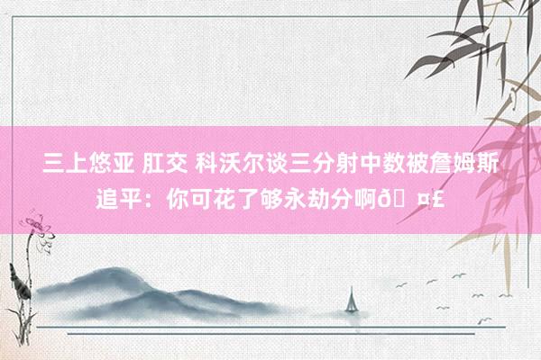 三上悠亚 肛交 科沃尔谈三分射中数被詹姆斯追平：你可花了够永劫分啊🤣
